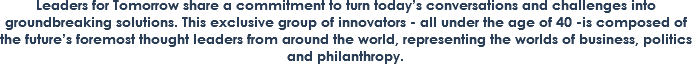 Leaders for Tomorrow share a commitment to turn today’s conversations and challenges into groundbreaking solutions. This exclusive group of innovators - all under the age of 40 -is composed of the future’s foremost thought leaders from around the world, representing the worlds of business, politics and philanthropy.